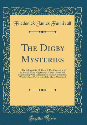 The Digby Mysteries: 1. the Killing of the Children; 2. the Conversion of St. Paul; 3. Mary Magdalene; 4. Christ's Burial and Resurrection; With an Incomplete Morality of Wisdom, Who Is Christ (Part of One of the Macro Moralities) (Classic Reprint) - Furnivall, Frederick James