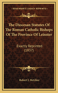 The Diocesan Statutes of the Roman Catholic Bishops of the Province of Leinster: Exactly Reprinted (1837)