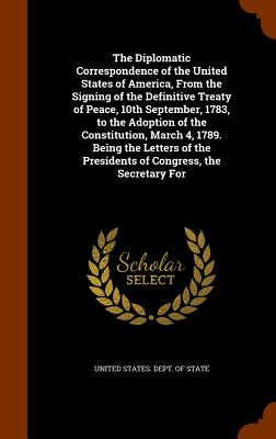 The Diplomatic Correspondence of the United States of America, From the Signing of the Definitive Treaty of Peace, 10th September, 1783, to the Adoption of the Constitution, March 4, 1789. Being the Letters of the Presidents of Congress, the Secretary For - United States Dept of State (Creator)