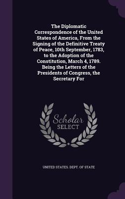 The Diplomatic Correspondence of the United States of America, From the Signing of the Definitive Treaty of Peace, 10th September, 1783, to the Adoption of the Constitution, March 4, 1789. Being the Letters of the Presidents of Congress, the Secretary For - United States Dept of State (Creator)