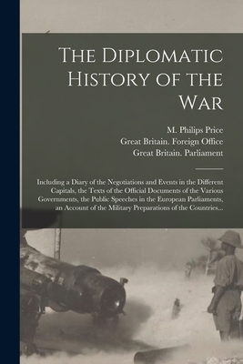 The Diplomatic History of the War: Including a Diary of the Negotiations and Events in the Different Capitals, the Texts of the Official Documents of the Various Governments, the Public Speeches in the European Parliaments, an Account of the Military... - Price, M Philips (Morgan Philips) 1 (Creator), and Great Britain Foreign Office (Creator), and Great Britain Parliament, 1914...