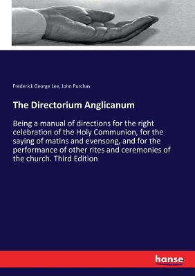 The Directorium Anglicanum: Being a manual of directions for the right celebration of the Holy Communion, for the saying of matins and evensong, and for the performance of other rites and ceremonies of the church. Third Edition - Lee, Frederick George, and Purchas, John