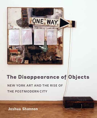 The Disappearance of Objects: New York Art and the Rise of the Postmodern City - Shannon, Joshua, Professor