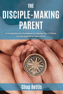 The Disciple-Making Parent: A Comprehensive Guidebook for Raising Your Children to Love and Follow Jesus Christ