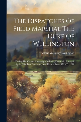 The Dispatches Of Field Marshal The Duke Of Wellington: During His Various Campaigns In India, Denmark, Portugal, Spain, The Low Countries, And France, From 1799 To 1818 - Arthur Wellesley Wellington (Duke Of) (Creator)