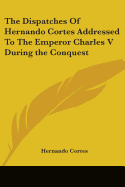 The Dispatches Of Hernando Cortes Addressed To The Emperor Charles V During the Conquest