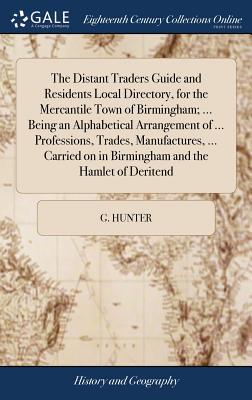 The Distant Traders Guide and Residents Local Directory, for the Mercantile Town of Birmingham; ... Being an Alphabetical Arrangement of ... Professions, Trades, Manufactures, ... Carried on in Birmingham and the Hamlet of Deritend: ... - Hunter, G