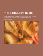 The Distiller's Guide: Comprehending the Whole Art of Distillation and Rectification, in All Its Various Branches