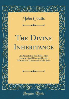 The Divine Inheritance: As Revealed in the Bible, Man Nature; And Discerned by the Methods of Christ and of the Sprit (Classic Reprint) - Coutts, John