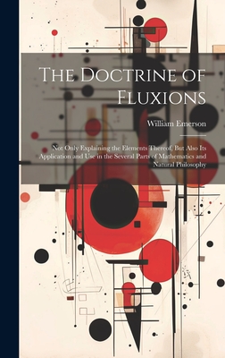 The Doctrine of Fluxions: Not Only Explaining the Elements Thereof, But Also Its Application and Use in the Several Parts of Mathematics and Natural Philosophy - Emerson, William