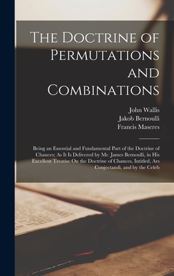 The Doctrine of Permutations and Combinations: Being an Essential and Fundamental Part of the Doctrine of Chances; As It Is Delivered by Mr. James Bernoulli, in His Excellent Treatise On the Doctrine of Chances, Intitled, Ars Conjectandi, and by the Celeb - Wallis, John, and Maseres, Francis, and Bernoulli, Jakob