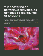 The Doctrines of Unitarians Examined, as Opposed to the Church of England, in Eight Sermons Preached Before the University of Oxford, at the Lecture Founded by the Late REV. J. Bampton