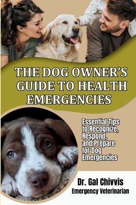 The Dog Owner's Guide to Health Emergencies. Essential Tips to Recognize, Respond, and Prepare for Dog Emergencies - Chivvis, Gal