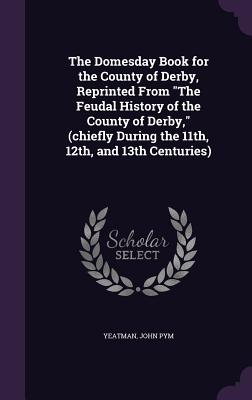 The Domesday Book for the County of Derby, Reprinted From "The Feudal History of the County of Derby," (chiefly During the 11th, 12th, and 13th Centuries) - Yeatman, John Pym