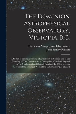 The Dominion Astrophysical Observatory, Victoria, B.C.; a Sketch of the Development of Astronomy in Canada and of the Founding of This Observatory. a Description of the Building and of the Mechanical and Optical Details of the Telescope. An Account Of... - Dominion Astrophysical Observatory (Creator), and Plaskett, John Stanley