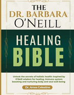 The Dr. Barbara O'Neill Healing Bible: Unlock the Secrets of Holistic Health: Inspired by O'Neill's Wisdom for Healing, Immune System Boosting and Nurturing Body and Soul Well-Being