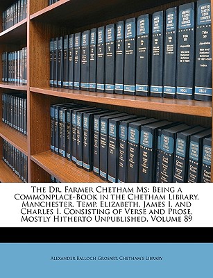 The Dr. Farmer Chetham MS: Being a Commonplace-Book in the Chetham Library, Manchester. Temp. Elizabeth, James I. and Charles I. Consisting of Verse and Prose, Mostly Hitherto Unpublished, Volume 89 - Grosart, Alexander Balloch, and Chetham Library (Creator)