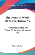 The Dramatic Works Of Thomas Dekker V2: The Honest Whore; The Whore Of Babylon; Westward Hoe