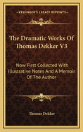 The Dramatic Works of Thomas Dekker V3: Now First Collected with Illustrative Notes and a Memoir of the Author