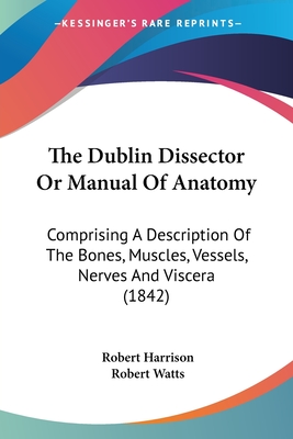 The Dublin Dissector Or Manual Of Anatomy: Comprising A Description Of The Bones, Muscles, Vessels, Nerves And Viscera (1842) - Harrison, Robert, and Watts, Robert