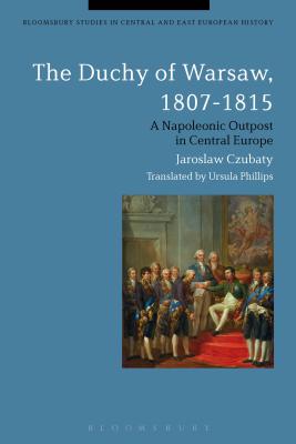 The Duchy of Warsaw, 1807-1815: A Napoleonic Outpost in Central Europe - Czubaty, Jaroslaw, and Phillips, Ursula (Translated by)