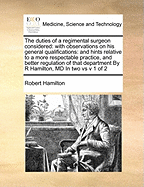 The Duties of a Regimental Surgeon Considered: With Observations on His General Qualifications: And Hints Relative to a More Respectable Practice, and Better Regulation of That Department by R Hamilton, MD in Two Vs V 1 of 2