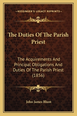 The Duties Of The Parish Priest: The Acquirements And Principal Obligations And Duties Of The Parish Priest (1856) - Blunt, John James