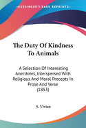 The Duty Of Kindness To Animals: A Selection Of Interesting Anecdotes, Interspersed With Religious And Moral Precepts In Prose And Verse (1853)