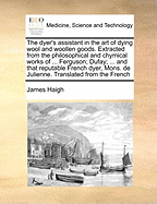 The Dyer's Assistant in the Art of Dying Wool and Woollen Goods: Extracted From the Philosophical and Chymical Works of ... Ferguson, Dufay, Hellot, Geoffery, Colbert; and That Reputable French Dyer, Mons. De Julienne