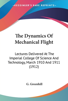 The Dynamics Of Mechanical Flight: Lectures Delivered At The Imperial College Of Science And Technology, March 1910 And 1911 (1912) - Greenhill, G