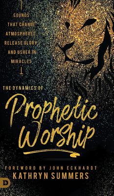 The Dynamics of Prophetic Worship: Sounds that Change Atmospheres, Release Glory, and Usher in MIracles - Summers, Kathryn, and Eckhardt, John (Foreword by)