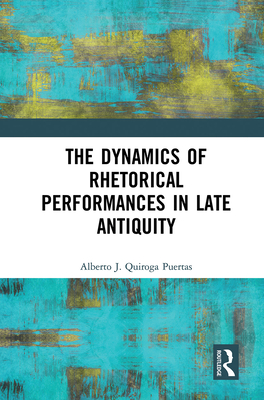 The Dynamics of Rhetorical Performances in Late Antiquity - Quiroga Puertas, Alberto J.