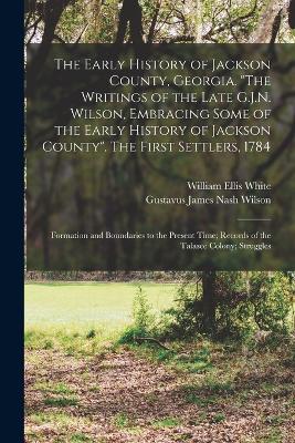 The Early History of Jackson County, Georgia. "The Writings of the Late G.J.N. Wilson, Embracing Some of the Early History of Jackson County". The First Settlers, 1784; Formation and Boundaries to the Present Time; Records of the Talasee Colony; Struggles - Wilson, Gustavus James Nash, and White, William Ellis