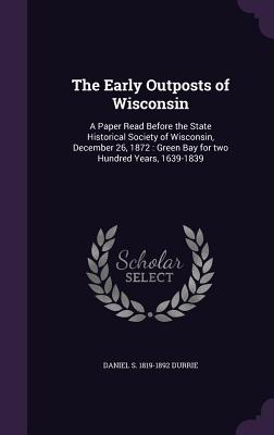 The Early Outposts of Wisconsin: A Paper Read Before the State Historical Society of Wisconsin, December 26, 1872: Green Bay for two Hundred Years, 1639-1839 - Durrie, Daniel S 1819-1892