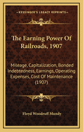 The Earning Power of Railroads, 1907: Mileage, Capitalization, Bonded Indebtedness, Earnings, Operating Expenses, Cost of Maintenance (1907)