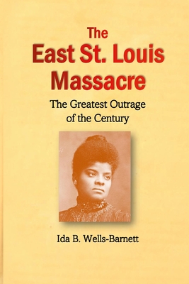 The East St. Louis Massacre: The Greatest Outrage of the Century - Wells-Barnett, Ida B