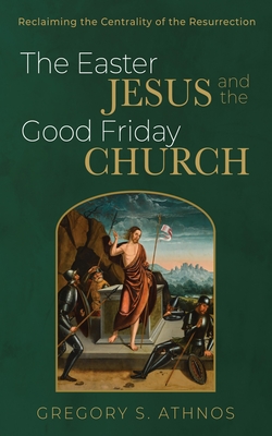 The Easter Jesus and the Good Friday Church: Reclaiming the Centrality of the Resurrection - Athnos, Gregory S