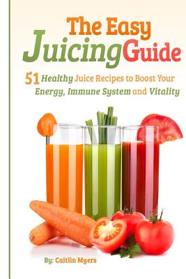 The Easy Juicing Guide: 51 Healthy Juice Recipes to Boost Your Energy, Immune System and Vitality - Myers, Caitlin