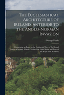 The Ecclesiastical Architecture of Ireland, Anterior to the Anglo-Norman Invasion; Comprising an Essay on the Origin and Uses of the Round Towers of Ireland, Which Obtained the Gold Medal and Prize of the Royal Irish Academy