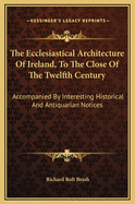 The Ecclesiastical Architecture of Ireland, to the Close of the Twelfth Century: Accompanied by Interesting Historical and Antiquarian Notices