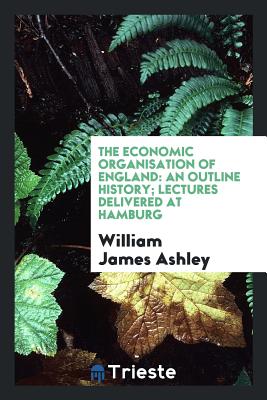 The Economic Organisation of England: An Outline History; Lectures Delivered at Hamburg - Ashley, William James, Sir