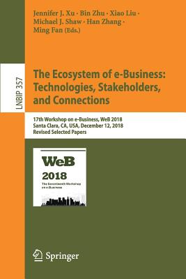 The Ecosystem of E-Business: Technologies, Stakeholders, and Connections: 17th Workshop on E-Business, Web 2018, Santa Clara, Ca, Usa, December 12, 2018, Revised Selected Papers - Xu, Jennifer J (Editor), and Zhu, Bin (Editor), and Liu, Xiao (Editor)