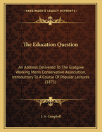 The Education Question: An Address Delivered To The Glasgow Working Men's Conservative Association, Introductory To A Course Of Popular Lectures (1871)