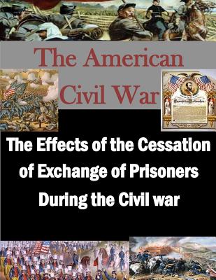 The Effects of the Cessation of Exchange of Prisoners During the Civil War - Penny Hill Press Inc (Editor), and U S Army Command and General Staff Coll
