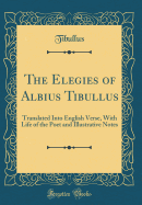 The Elegies of Albius Tibullus: Translated Into English Verse, with Life of the Poet and Illustrative Notes (Classic Reprint)