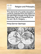 The Elements of a Polite Education: Carefully Selected from the Letters of the Late Right Honble Philip Dormer Stanhope, Earl of Chesterfield, to His Son (Classic Reprint)