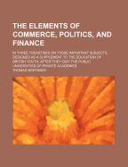 The Elements of Commerce, Politics, and Finance: In Three Treastises on Those Important Subjects. Designed as a Supplement to the Education of British Youth, After They Quit the Public Universities of Private Academies