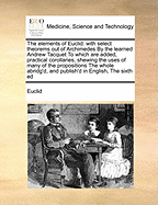 The Elements of Euclid: With Select Theorems Out of Archimedes by the Learned Andrew Tacquet to Which Are Added, Practical Corollaries, Shewing the Uses of Many of the Propositions the Whole Abridg'd, and Publish'd in English, the Sixth Ed