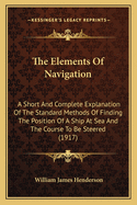 The Elements Of Navigation: A Short And Complete Explanation Of The Standard Methods Of Finding The Position Of A Ship At Sea And The Course To Be Steered (1917)