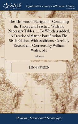 The Elements of Navigation; Containing the Theory and Practice. With the Necessary Tables, ... To Which is Added, A Treatise of Marine Fortification The Sixth Edition, With Additions. Carefully Revised and Corrected by William Wales. of 2; Volume 2 - Robertson, J